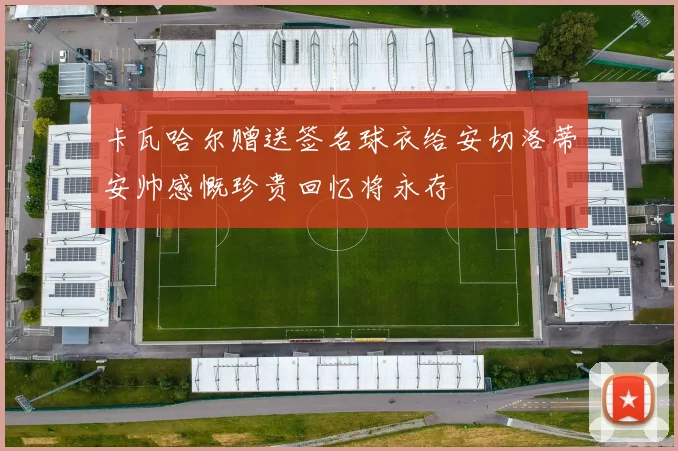 卡瓦哈尔赠送签名球衣给安切洛蒂安帅感慨珍贵回忆将永存