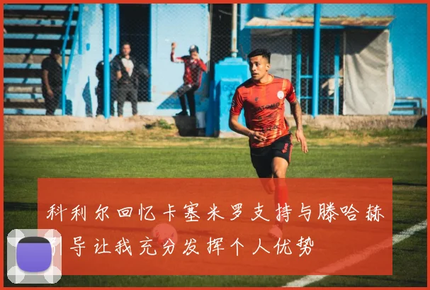 科利尔回忆卡塞米罗支持与滕哈赫引导让我充分发挥个人优势