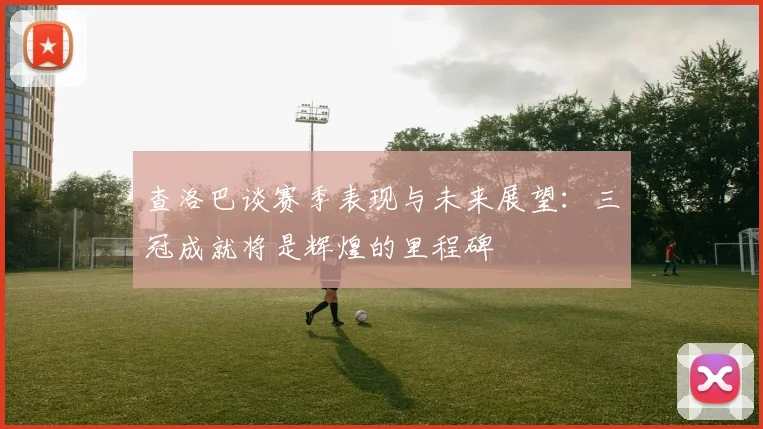 查洛巴谈赛季表现与未来展望：三冠成就将是辉煌的里程碑
