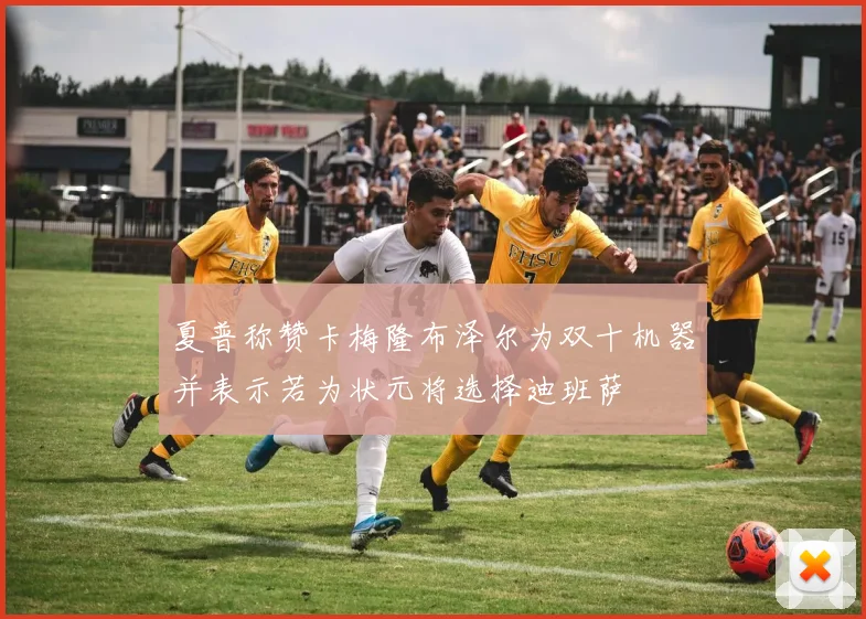 夏普称赞卡梅隆布泽尔为双十机器并表示若为状元将选择迪班萨