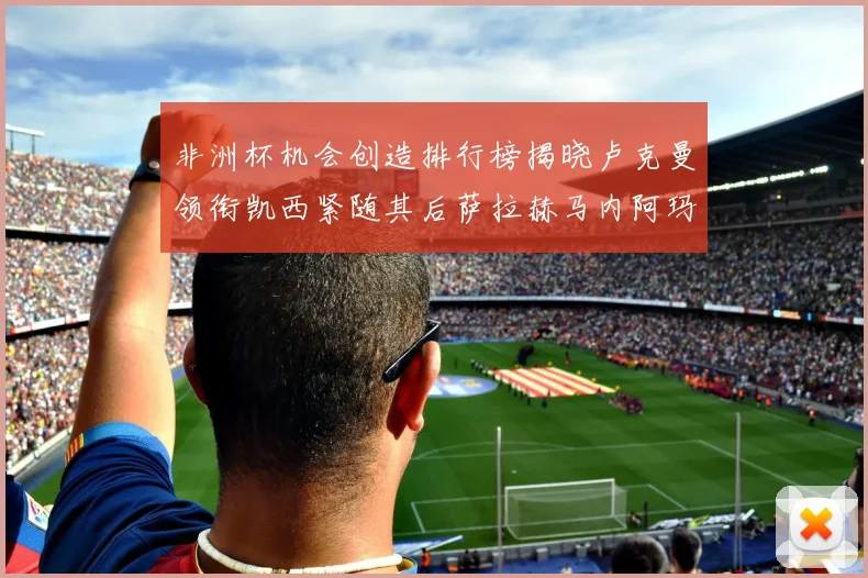 非洲杯机会创造排行榜揭晓卢克曼领衔凯西紧随其后萨拉赫马内阿玛德跻身前五
