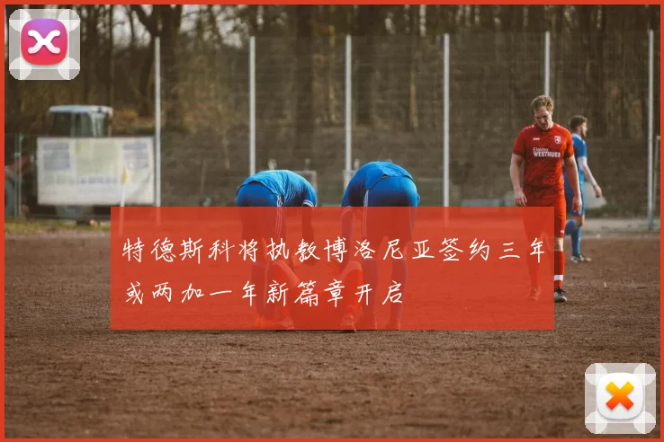 特德斯科将执教博洛尼亚签约三年或两加一年新篇章开启