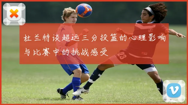 杜兰特谈超远三分投篮的心理影响与比赛中的挑战感受