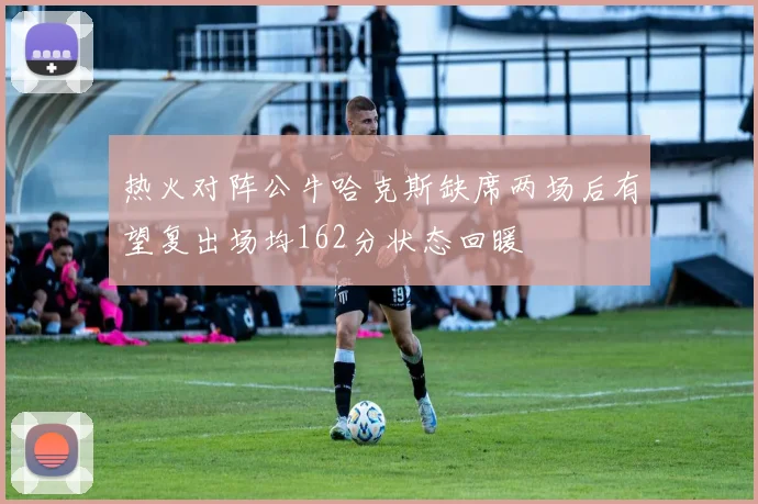 热火对阵公牛哈克斯缺席两场后有望复出场均162分状态回暖