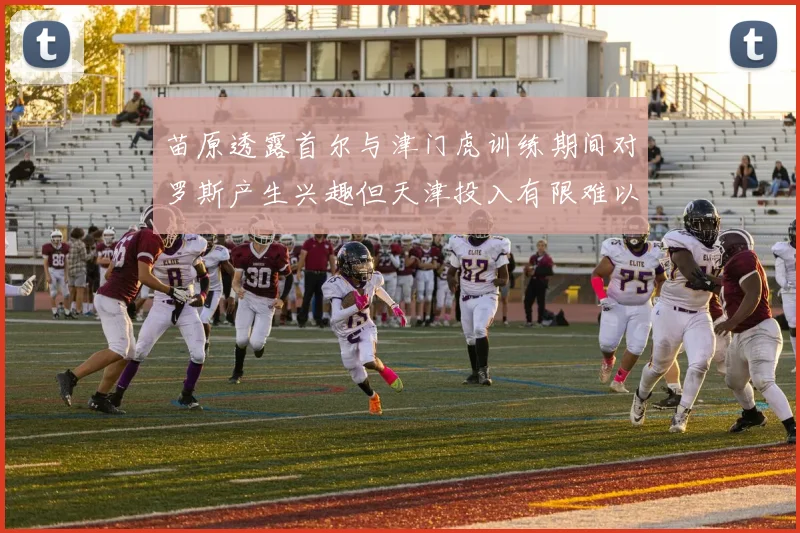 苗原透露首尔与津门虎训练期间对罗斯产生兴趣但天津投入有限难以引进