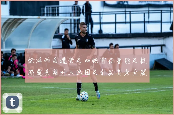 徐洋两度遭禁足回顾曾在鲁能足校崭露头角并入选国足引发贾秀全震惊