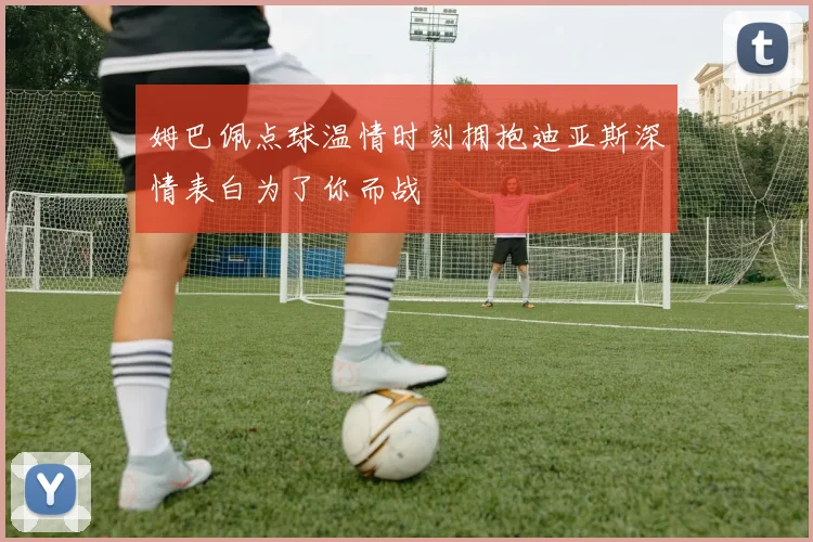 姆巴佩点球温情时刻拥抱迪亚斯深情表白为了你而战