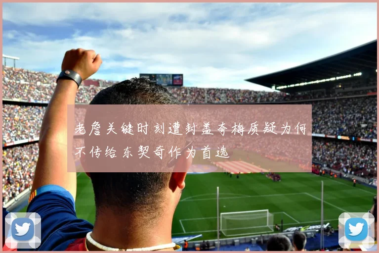 老詹关键时刻遭封盖夸梅质疑为何不传给东契奇作为首选