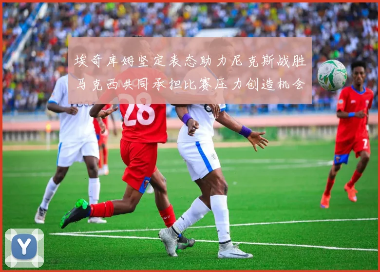 埃奇库姆坚定表态助力尼克斯战胜马克西共同承担比赛压力创造机会