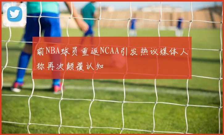 前NBA球员重返NCAA引发热议媒体人称再次颠覆认知