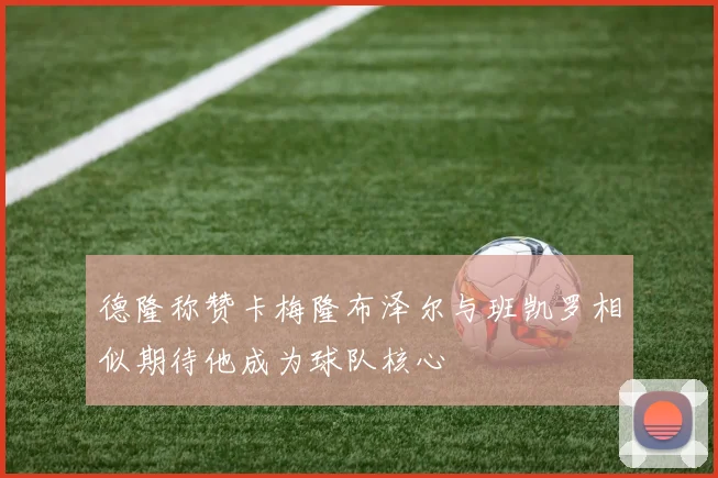 德隆称赞卡梅隆布泽尔与班凯罗相似期待他成为球队核心