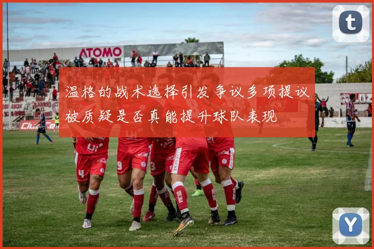 温格的战术选择引发争议多项提议被质疑是否真能提升球队表现