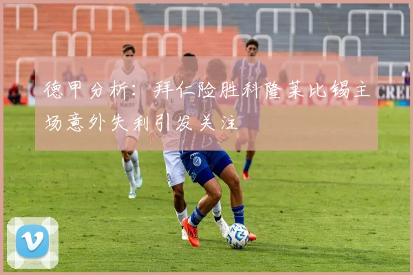 德甲分析：拜仁险胜科隆莱比锡主场意外失利引发关注