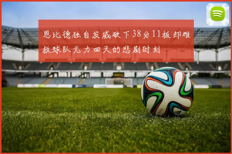 恩比德独自发威砍下38分11板却难救球队无力回天的悲剧时刻