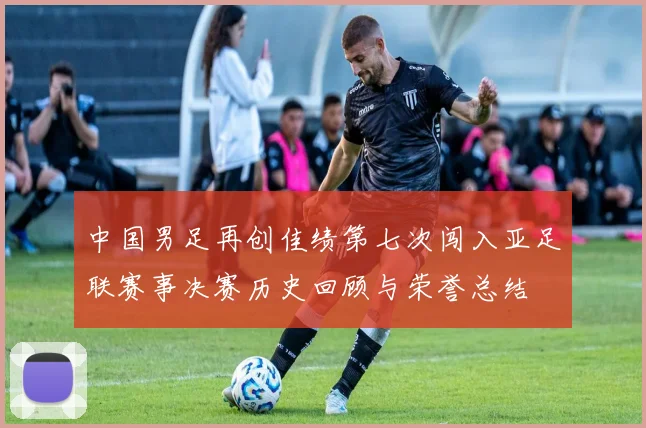 中国男足再创佳绩第七次闯入亚足联赛事决赛历史回顾与荣誉总结