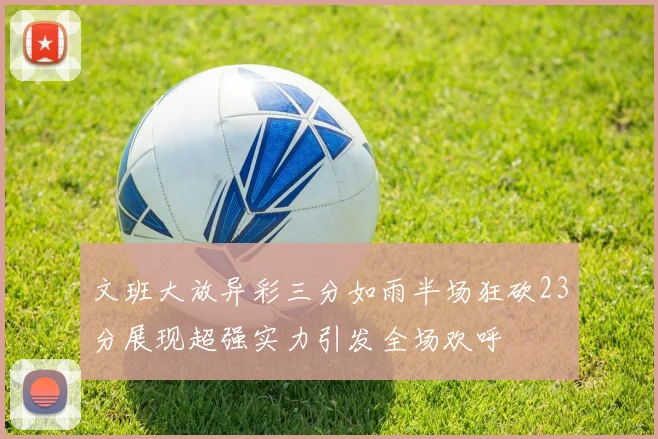 文班大放异彩三分如雨半场狂砍23分展现超强实力引发全场欢呼