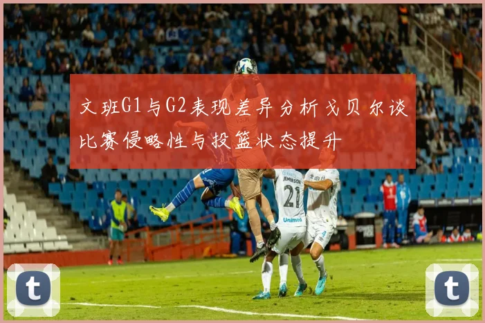 文班G1与G2表现差异分析戈贝尔谈比赛侵略性与投篮状态提升