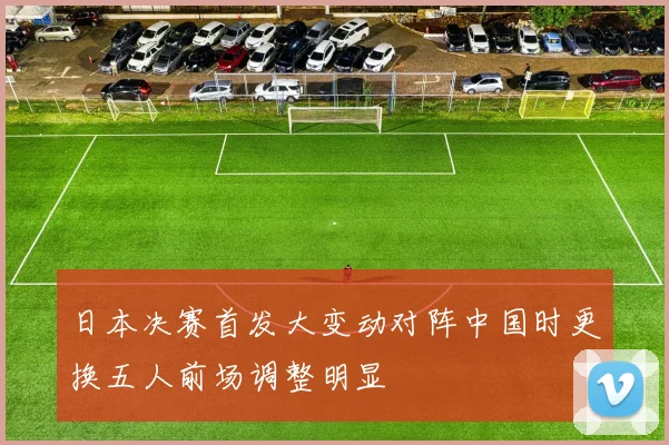 日本决赛首发大变动对阵中国时更换五人前场调整明显