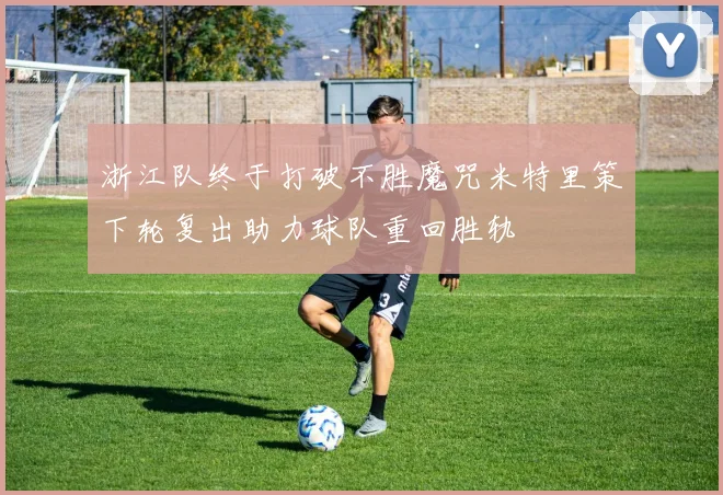 浙江队终于打破不胜魔咒米特里策下轮复出助力球队重回胜轨