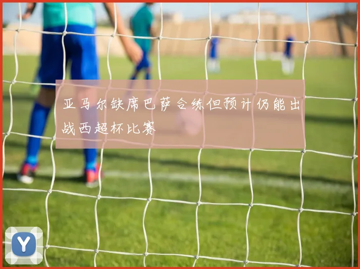 亚马尔缺席巴萨合练但预计仍能出战西超杯比赛