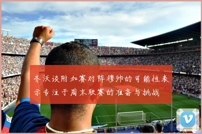 齐沃谈附加赛对阵穆帅的可能性表示专注于周末联赛的准备与挑战