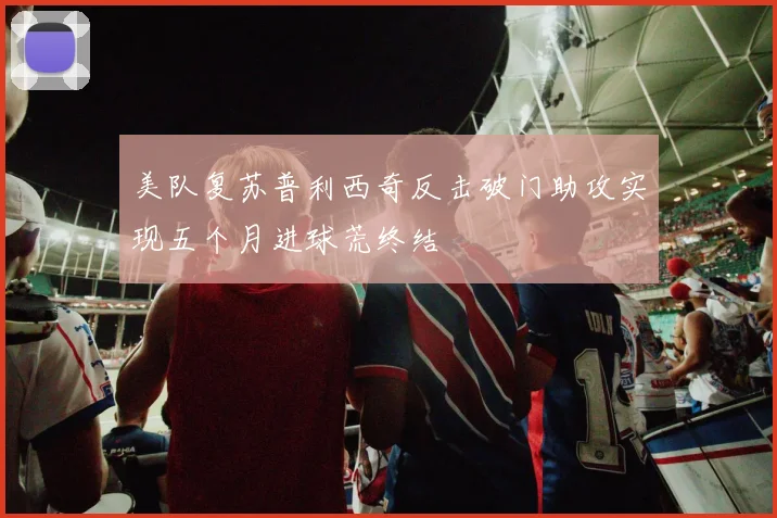 美队复苏普利西奇反击破门助攻实现五个月进球荒终结