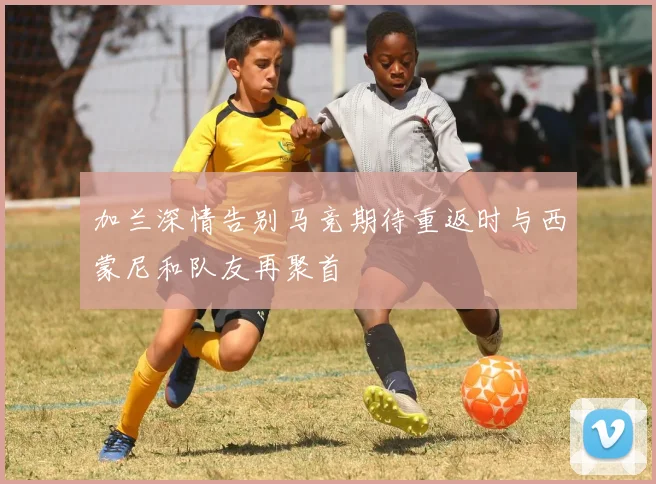 加兰深情告别马竞期待重返时与西蒙尼和队友再聚首