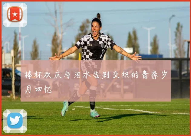 捧杯欢庆与泪水告别交织的青春岁月回忆