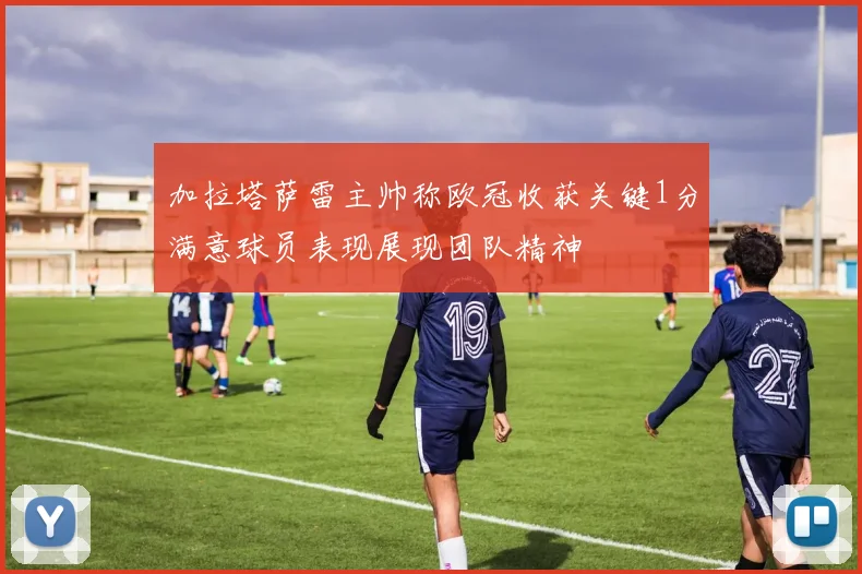 加拉塔萨雷主帅称欧冠收获关键1分满意球员表现展现团队精神
