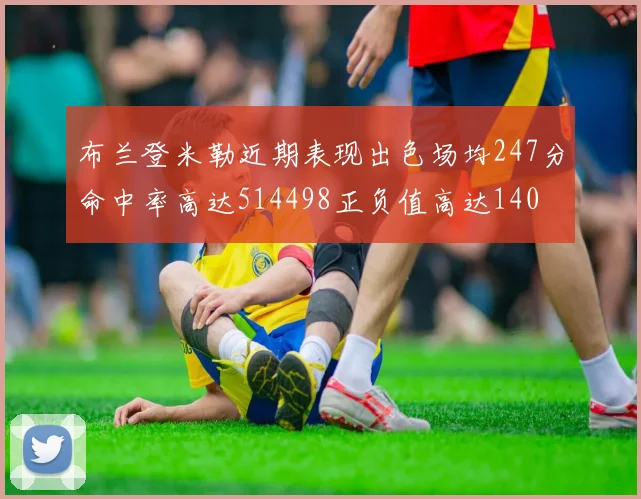 布兰登米勒近期表现出色场均247分命中率高达514498正负值高达140