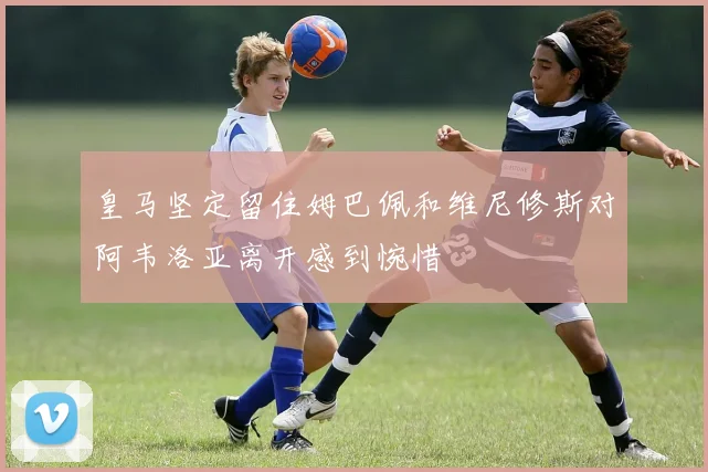 皇马坚定留住姆巴佩和维尼修斯对阿韦洛亚离开感到惋惜