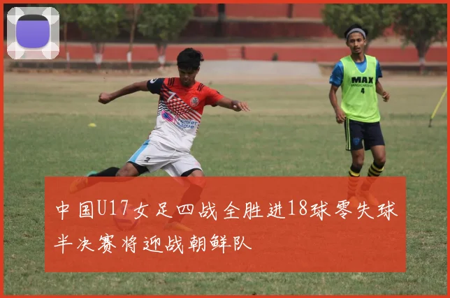 中国U17女足四战全胜进18球零失球半决赛将迎战朝鲜队