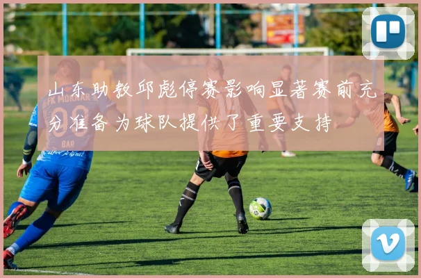 山东助教邱彪停赛影响显著赛前充分准备为球队提供了重要支持