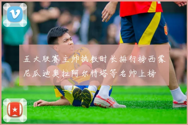 五大联赛主帅执教时长排行榜西蒙尼瓜迪奥拉阿尔特塔等名帅上榜