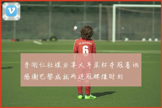 李刚仁社媒分享大耳朵杯夺冠喜讯感谢巴黎成就两连冠辉煌时刻